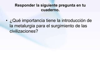 Responder la siguiente pregunta en tu
cuaderno.
• ¿Qué importancia tiene la introducción de
la metalurgia para el surgimiento de las
civilizaciones?
 