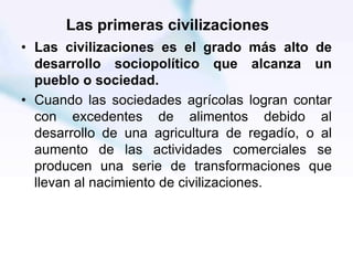 Las primeras civilizaciones
• Las civilizaciones es el grado más alto de
desarrollo sociopolítico que alcanza un
pueblo o sociedad.
• Cuando las sociedades agrícolas logran contar
con excedentes de alimentos debido al
desarrollo de una agricultura de regadío, o al
aumento de las actividades comerciales se
producen una serie de transformaciones que
llevan al nacimiento de civilizaciones.
 