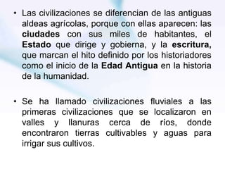 • Las civilizaciones se diferencian de las antiguas
aldeas agrícolas, porque con ellas aparecen: las
ciudades con sus miles de habitantes, el
Estado que dirige y gobierna, y la escritura,
que marcan el hito definido por los historiadores
como el inicio de la Edad Antigua en la historia
de la humanidad.
• Se ha llamado civilizaciones fluviales a las
primeras civilizaciones que se localizaron en
valles y llanuras cerca de ríos, donde
encontraron tierras cultivables y aguas para
irrigar sus cultivos.
 