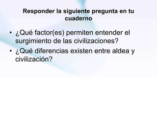 Responder la siguiente pregunta en tu
cuaderno
• ¿Qué factor(es) permiten entender el
surgimiento de las civilizaciones?
• ¿Qué diferencias existen entre aldea y
civilización?
 