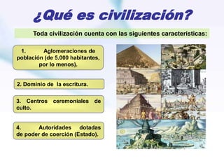 ¿Qué es civilización?
1. Aglomeraciones de
población (de 5.000 habitantes,
por lo menos).
2. Dominio de la escritura.
3. Centros ceremoniales de
culto.
4. Autoridades dotadas
de poder de coerción (Estado).
Toda civilización cuenta con las siguientes características:
 