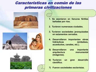Características en común de las
primeras civilizaciones
1. Se asentaron en llanuras fértiles
bañadas por ríos.
2. Tuvieron numerosas ciudades.
3. Tuvieron sociedades jerarquizadas
en estamentos cerrados.
4. Desarrollaron importantes obras
hidráulicas (embalses,
acueductos, canales, etc.).
5) Desarrollaron una importante
arquitectura monumental
(imágenes).
6) Tuvieron un gran desarrollo
científico.
7) Fueron sociedades esclavistas.
 