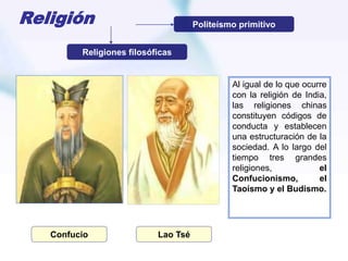 Religión
Al igual de lo que ocurre
con la religión de India,
las religiones chinas
constituyen códigos de
conducta y establecen
una estructuración de la
sociedad. A lo largo del
tiempo tres grandes
religiones, el
Confucionismo, el
Taoísmo y el Budismo.
Politeísmo primitivo
Religiones filosóficas
Confucio Lao Tsé
 