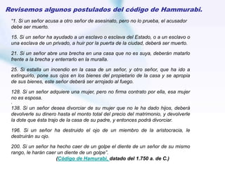 “1. Si un señor acusa a otro señor de asesinato, pero no lo prueba, el acusador
debe ser muerto.
15. Si un señor ha ayudado a un esclavo o esclava del Estado, o a un esclavo o
una esclava de un privado, a huir por la puerta de la ciudad, deberá ser muerto.
21. Si un señor abre una brecha en una casa que no es suya, deberán matarlo
frente a la brecha y enterrarlo en la muralla.
25. Si estalla un incendio en la casa de un señor, y otro señor, que ha ido a
extinguirlo, pone sus ojos en los bienes del propietario de la casa y se apropia
de sus bienes, este señor deberá ser arrojado al fuego.
128. Si un señor adquiere una mujer, pero no firma contrato por ella, esa mujer
no es esposa.
.
138. Si un señor desea divorciar de su mujer que no le ha dado hijos, deberá
devolverle su dinero hasta el monto total del precio del matrimonio, y devolverle
la dote que ésta trajo de la casa de su padre, y entonces podrá divorciar.
196. Si un señor ha destruido el ojo de un miembro de la aristocracia, le
destruirán su ojo.
200. Si un señor ha hecho caer de un golpe el diente de un señor de su mismo
rango, le harán caer un diente de un golpe”.
(Código de Hamurabi, datado del 1.750 a. de C.)
Revisemos algunos postulados del código de Hammurabi.
 