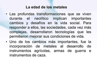 La edad de los metales
• Las profundas transformaciones que se viven
durante el neolítico implican importantes
cambios y desafíos en la vida social. Para
responder a ellos, las sociedades, cada vez más
complejas, desarrollaron tecnologías que les
permitieron mejorar sus condiciones de vida.
• Uno de los cambios más importantes, fue la
incorporación de metales al desarrollo de
instrumentos agrícolas, armas de guerra e
instrumentos de caza.
 