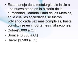 • Este manejo de la metalurgia dio inicio a
una nueva etapa en la historia de la
humanidad, llamada Edad de los Metales,
en la cual las sociedades se fueron
volviendo cada vez más complejas, hasta
constituirse en importantes civilizaciones.
• Cobre(5.000 a.C.)
• Bronce (3.000 a.C.)
• Hierro (1.500 a. C.)
 