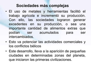 Sociedades más complejas
• El uso de metales y herramientas facilitó el
trabajo agrícola e incrementó su producción.
Con ello, las sociedades lograron generar
excedentes en su producción, o sea una
importante cantidad de alimentos extras que
podían ser acumulados para ser
intercambiados.
• Esto va potenciar las actividades comerciales y
los conflictos bélicos
• Este desarrollo, lleva a la aparición de pequeñas
ciudades en determinadas zonas del planeta,
que iniciaron las primeras civilizaciones.
 