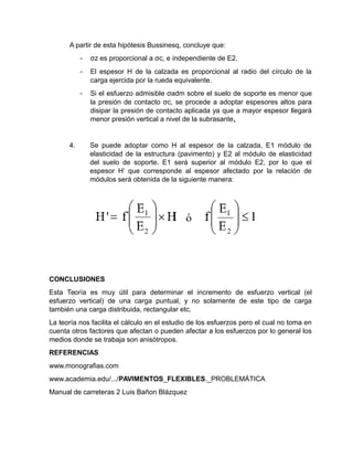 A partir de esta hipótesis Bussinesq, concluye que:
- σz es proporcional a σc, e independiente de E2.
- El espesor H de la calzada es proporcional al radio del círculo de la
carga ejercida por la rueda equivalente.
- Si el esfuerzo admisible σadm sobre el suelo de soporte es menor que
la presión de contacto σc, se procede a adoptar espesores altos para
disipar la presión de contacto aplicada ya que a mayor espesor llegará
menor presión vertical a nivel de la subrasante.
4. Se puede adoptar como H al espesor de la calzada, E1 módulo de
elasticidad de la estructura (pavimento) y E2 al módulo de elasticidad
del suelo de soporte. E1 será superior al módulo E2, por lo que el
espesor H’ que corresponde al espesor afectado por la relación de
módulos será obtenida de la siguiente manera:
CONCLUSIONES
Esta Teoría es muy útil para determinar el incremento de esfuerzo vertical (el
esfuerzo vertical) de una carga puntual, y no solamente de este tipo de carga
también una carga distribuida, rectangular etc.
La teoría nos facilita el cálculo en el estudio de los esfuerzos pero el cual no toma en
cuenta otros factores que afectan o pueden afectar a los esfuerzos por lo general los
medios donde se trabaja son anisótropos.
REFERENCIAS
www.monografias.com
www.academia.edu/.../PAVIMENTOS_FLEXIBLES._PROBLEMÁTICA
Manual de carreteras 2 Luis Bañon Blázquez
 