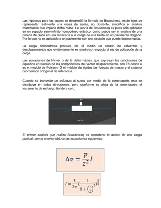 Las hipótesis para las cuales se desarrolló la fórmula de Boussinesq, están lejos de
representar realmente una masa de suelo, no obstante, simplifica el análisis
matemático que impone dicha masa. La teoría de Boussinesq es pues sólo aplicable
en un espacio semi-infinito homogéneo elástico, como puede ser el análisis de una
prueba de placa en una terracería o la carga de una llanta en un pavimento delgado.
Por lo que no es aplicable a un pavimento con una sección que puede decirse típica.
La carga concentrada produce en el medio un estado de esfuerzos y
desplazamientos que evidentemente es simétrico respecto al eje de aplicación de la
carga.
Las ecuaciones de Navier o de la deformación, que expresan las condiciones de
equilibrio en función de las componentes del vector desplazamiento, son En donde υ
es el módulo de Poisson, G el módulo de rigidez las fuerzas de masas y el sistema
coordenado ortogonal de referencia.
Cuando se transmite un esfuerzo al suelo por medio de la cimentación, este se
distribuye en todas direcciones, pero conforme se aleja de la cimentación, el
incremento de esfuerzo tiende a cero.
El primer análisis que realiza Boussinesq es considerar la acción de una carga
puntual, con lo anterior obtuvo las ecuaciones siguientes:
 