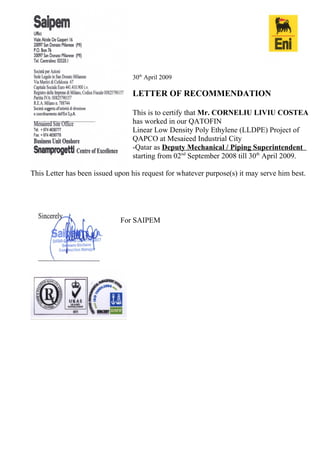 30th
April 2009
LETTER OF RECOMMENDATION
This is to certify that Mr. CORNELIU LIVIU COSTEA
has worked in our QATOFIN
Linear Low Density Poly Ethylene (LLDPE) Project of
QAPCO at Mesaieed Industrial City
-Qatar as Deputy Mechanical / Piping Superintendent
starting from 02nd
September 2008 till 30th
April 2009.
This Letter has been issued upon his request for whatever purpose(s) it may serve him best.
For SAIPEM
 