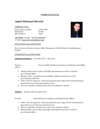CURRICULUM VITAE
Amjad Mahmoud Darwish
PERSONAL DATA
Date & Place of Birth: 29/01/1986.
Nationality: Jordan
Marital Status: single
Abu Dhabi – U.A.E – +971 50 720 60 36.
E-mails: amajd_darwish@hotmail.com
EDUCATION & QUALIFICATION
Short Courses in Business Contact,Office Management, Public Relation Coordinating and
English
EXPERIENCES and EMPLOYERS
Lindenberg Emirates : November 2013 – till present
Position : Projects Public Relation Coordinator and Administration Officer
officer.
1. Manage follow and execution of all office monumental issues that’srelated to
governmental affairs.
2. Manage, follow, execution and visit all office commercial operation with all
governmental authorities.
3. Follow with all companies / clients for payments and arrange with all clientsfinancial
departments to clearthe due payment invoices.
4. Practice and follow all legal action with courts and police stations.
ADMAC : October2008- November 2013
Position : Public Relation Coordinator and Administration Officer.
1. Follow with all companies / clients for payments and arrange with all clientsfinancial
departments to clearthe due payment invoices.
2. Practice and follow all legal action with courts and police stations.
3. Manage followand execution of all office monumental issuesthat’s related to
governmental affairs.
 