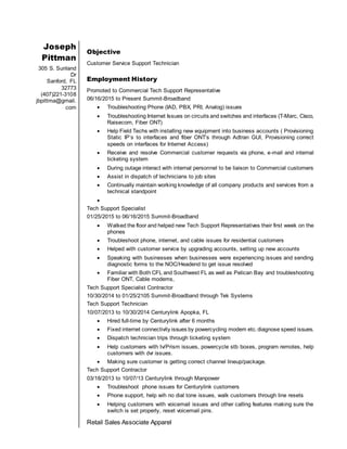 Joseph
Pittman
305 S. Sunland
Dr
Sanford, FL
32773
(407)221-3108
jbpittma@gmail.
com
Objective
Customer Service Support Technician
Employment History
Promoted to Commercial Tech Support Representative
06/16/2015 to Present Summit-Broadband
 Troubleshooting Phone (IAD, PBX, PRI, Analog) issues
 Troubleshooting Internet Issues on circuits and switches and interfaces (T-Marc, Cisco,
Raisecom, Fiber ONT)
 Help Field Techs with installing new equipment into business accounts ( Provisioning
Static IP’s to interfaces and fiber ONT’s through Adtran GUI, Provisioning correct
speeds on interfaces for Internet Access)
 Receive and resolve Commercial customer requests via phone, e-mail and internal
ticketing system
 During outage interact with internal personnel to be liaison to Commercial customers
 Assist in dispatch of technicians to job sites
 Continually maintain working knowledge of all company products and services from a
technical standpoint

Tech Support Specialist
01/25/2015 to 06/16/2015 Summit-Broadband
 Walked the floor and helped new Tech Support Representatives their first week on the
phones
 Troubleshoot phone, internet, and cable issues for residential customers
 Helped with customer service by upgrading accounts, setting up new accounts
 Speaking with businesses when businesses were experiencing issues and sending
diagnostic forms to the NOC/Headend to get issue resolved
 Familiar with Both CFL and Southwest FL as well as Pelican Bay and troubleshooting
Fiber ONT, Cable modems,
Tech Support Specialist Contractor
10/30/2014 to 01/25/2105 Summit-Broadband through Tek Systems
Tech Support Technician
10/07/2013 to 10/30/2014 Centurylink Apopka, FL
 Hired full-time by Centurylink after 6 months
 Fixed internet connectivity issues by powercycling modem etc. diagnose speed issues.
 Dispatch technician trips through ticketing system
 Help customers with tv/Prism issues, powercycle stb boxes, program remotes, help
customers with dvr issues.
 Making sure customer is getting correct channel lineup/package.
Tech Support Contractor
03/18/2013 to 10/07/13 Centurylink through Manpower
 Troubleshoot phone issues for Centurylink customers
 Phone support, help wih no dial tone issues, walk customers through line resets
 Helping customers with voicemail issues and other calling features making sure the
switch is set properly, reset voicemail pins.
Retail Sales Associate Apparel
 