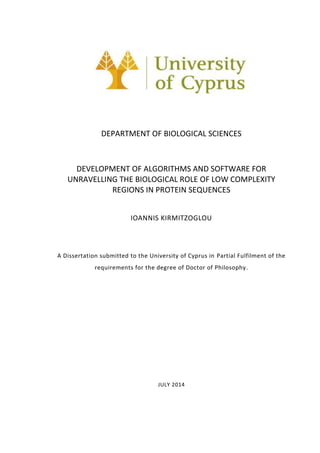 DEPARTMENT OF BIOLOGICAL SCIENCES
DEVELOPMENT OF ALGORITHMS AND SOFTWARE FOR
UNRAVELLING THE BIOLOGICAL ROLE OF LOW COMPLEXITY
REGIONS IN PROTEIN SEQUENCES
IOANNIS KIRMITZOGLOU
A Dissertation submitted to the University of Cyprus in Partial Fulfilment of the
requirements for the degree of Doctor of Philosophy.
JULY 2014
 