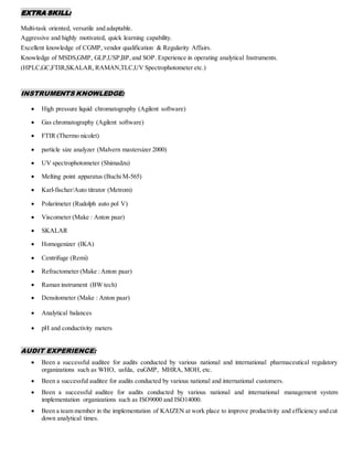 EXTRA SKILL:
Multi-task oriented, versatile and adaptable.
Aggressive and highly motivated, quick learning capability.
Excellent knowledge of CGMP, vendor qualification & Regularity Affairs.
Knowledge of MSDS,GMP, GLP,USP,BP,and SOP. Experience in operating analytical Instruments.
(HPLC,GC,FTIR,SKALAR, RAMAN,TLC,UV Spectrophotometer etc.)
INSTRUMENTS KNOWLEDGE:
 High pressure liquid chromatography (Agilent software)
 Gas chromatography (Agilent software)
 FTIR (Thermo nicolet)
 particle size analyzer (Malvern mastersizer 2000)
 UV spectrophotometer (Shimadzu)
 Melting point apparatus (Buchi M-565)
 Karl-fischer/Auto titrator (Metrom)
 Polarimeter (Rudolph auto pol V)
 Viscometer (Make : Anton paar)
 SKALAR
 Homogenizer (IKA)
 Centrifuge (Remi)
 Refractometer (Make :Anton paar)
 Raman instrument (BW tech)
 Densitometer (Make : Anton paar)
 Analytical balances
 pH and conductivity meters
AUDIT EXPERIENCE:
 Been a successful auditee for audits conducted by various national and international pharmaceutical regulatory
organizations such as WHO, usfda, euGMP, MHRA, MOH, etc.
 Been a successful auditee for audits conducted by various national and international customers.
 Been a successful auditee for audits conducted by various national and international management system
implementation organizations such as ISO9000 and ISO14000.
 Been a team member in the implementation of KAIZEN at work place to improve productivity and efficiency and cut
down analytical times.
 