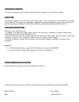 TRAINING IN ABROAD:
Got trained in handling & trouble shooting of Skalar instrument during Feb 2011 Amsterdam, Holland.
ABOUT ME:
I am a thinking individual; clear and decisive, open to others' ideas, views and suggestions. The final decisions are products
of my thought process and hence my responsibility. Independence and freedom of thought brings out the creativity in me
and I live by the motto: "HONESTY IS THE BEST POLICY and THE TRUTH SHALL SET YOU FREE".
AIMS AND ASPIRATIONS:
In the next 5 years, I look forward to
1. A fulfilling career filled with exciting problem solving, client interactions, contributing to clinching business deals,
understanding customer needs and delivering the best.
2. A period of professional growth, encompassing work that stimulates the mind to think, generates questions, forges ideas,
culminating in solutions, in an environment conducive to give free reign to scientific thought.
3. A period of continuous learning from every project and every hurdle ultimately contributing to the growth of the
organization.
Reference
1. Mr. Muthu Krishna; Senior manager (SMV-QC) Biocon Ltd. Contact No-9845226589
2. Mr. Harish M Nayak; Manager(QC) Biocon Ltd. Contact No- 9901088337
EXTRACURRICULAR ACTIVITIES:
Represented biocon corporate cricket team in corporate level matches.
I do here by declare that the above information furnished details are true to the best of my knowledge and belief.
Place: Bangalore yours faithfully
Date: (Dharmendar B.S)
 