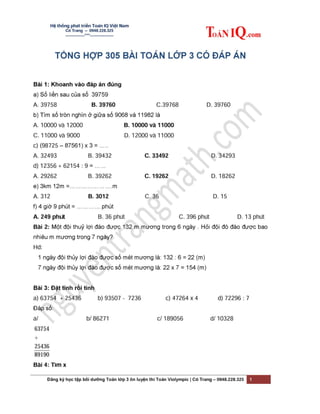 Hệ thống phát triển Toán IQ Việt Nam
Cô Trang – 0948.228.325
-------------***----------------
Đăng ký học tập bồi dưỡng Toán lớp 3 ôn luyện thi Toán Violympic | Cô Trang – 0948.228.325 1
TỔNG HỢP 305 BÀI HỎI - ĐÁP
MÔN TOÁN LỚP 3
Hiện tại, Hệ thống phát triển trực tuyến Toán IQ Việt Nam cung cấp các tài liệu
trọng điểm ôn luyện thi chương trình giải toán Violympic trên mạng qua các
chuyên đề:
 Tuyển tập 11 chuyên đề luyện thi Violympic Toán lớp 2,
 Tuyển tập 18 chuyên đề luyện thi Violympic Toán lớp 3,
 Tuyển tập 23 chuyên đề luyện thi Violympic Toán lớp 4,
 Tuyển tập 8 chuyên đề luyện thi Violympic Toán lớp 5,
 Tuyển tập các đề thi Violympic Toán Tiếng Việt khối 2, 3, 4, 5 các năm và có
hướng giải chi tiết.
 Tuyển tập các đề thi Violympic Toán Tiếng Anh khối 2, 3, 4, 5 các năm có phần
dịch, hướng dẫn giải chi tiết.
Mọi thông tin về đặt mua tài liệu vui lòng liên hệ trực tiếp cho chúng tôi theo:
 Hotline: 0919.281.916 (Thầy Thích) – 0948.228.325 (cô Trang)
 Email: HoctoanIQ@gmail.com
 Website: http://www.ToanIQ.com
 