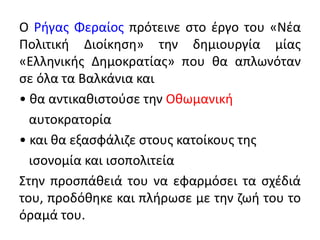 Ο Ρήγας Φεραίος πρότεινε στο έργο του «Νέα
Πολιτική Διοίκηση» την δημιουργία μίας
«Ελληνικής Δημοκρατίας» που θα απλωνόταν
σε όλα τα Βαλκάνια και
• θα αντικαθιστούσε την Οθωμανική
αυτοκρατορία
• και θα εξασφάλιζε στους κατοίκους της
ισονομία και ισοπολιτεία
Στην προσπάθειά του να εφαρμόσει τα σχέδιά
του, προδόθηκε και πλήρωσε με την ζωή του το
όραμά του.
 