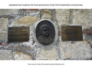 Πηγή εικόνας: https://de.wikipedia.org/wiki/Nebojša_Kula
ΑΝΑΜΝΗΣΤΙΚΗ ΠΛΑΚΕΤΑ ΤΟΥ ΡΗΓΑ ΒΕΛΕΣΤΙΝΛΗ ΣΤΟΝ ΠΥΡΓΟ ΝΕΜΠΟÏΣΑ ΣΤΟ ΒΕΛΙΓΡΑΔΙ
 