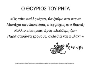 Ο ΘΟΥΡΙΟΣ ΤΟΥ ΡΗΓΑ
«Ως πότε παλληκάρια, θα ζούμε στα στενά
Μονάχοι σαν λιοντάρια, στες ράχες στα βουνά;
Κάλλιο είναι μιας ώρας ελεύθερη ζωή
Παρά σαράντα χρόνους, σκλαβιά και φυλακή»
Πηγή εικόνας: https://commons.wikimedia.org/wiki/File:Rigas-feraios-signature.svg?uselang=el
 