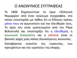 Ο ΑΝΩΝΥΜΟΣ ΣΥΓΓΡΑΦΕΑΣ
Το 1806 δημοσιεύτηκε το έργο «Ελληνική
Νομαρχία» από έναν ανώνυμο συγγραφέα, στο
οποίο υποστηρίζει με πάθος ότι οι Έλληνες πρέπει
μόνοι τους να αγωνιστούν για την ελευθερία τους.
Το έργο του είναι εμπνευσμένο από τον Ρήγα
Βελεστινλή και υποστηρίζει ότι η ελευθερία, η
κοινωνική δικαιοσύνη και η ισότητα είναι οι
βασικές αρχές μίας καλώς διοικούμενης κοινωνίας.
Καταφέρεται εναντίον της τυραννίας, των
προυχόντων και του ιερατείου της εποχής.
 