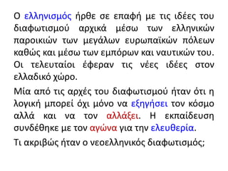 Ο ελληνισμός ήρθε σε επαφή με τις ιδέες του
διαφωτισμού αρχικά μέσω των ελληνικών
παροικιών των μεγάλων ευρωπαϊκών πόλεων
καθώς και μέσω των εμπόρων και ναυτικών του.
Οι τελευταίοι έφεραν τις νέες ιδέες στον
ελλαδικό χώρο.
Μία από τις αρχές του διαφωτισμού ήταν ότι η
λογική μπορεί όχι μόνο να εξηγήσει τον κόσμο
αλλά και να τον αλλάξει. Η εκπαίδευση
συνδέθηκε με τον αγώνα για την ελευθερία.
Τι ακριβώς ήταν ο νεοελληνικός διαφωτισμός;
 