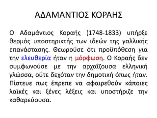 ΑΔΑΜΑΝΤΙΟΣ ΚΟΡΑΗΣ
Ο Αδαμάντιος Κοραής (1748-1833) υπήρξε
θερμός υποστηρικτής των ιδεών της γαλλικής
επανάστασης. Θεωρούσε ότι προϋπόθεση για
την ελευθερία ήταν η μόρφωση. Ο Κοραής δεν
συμφωνούσε με την αρχαΐζουσα ελληνική
γλώσσα, ούτε δεχόταν την δημοτική όπως ήταν.
Πίστευε πως έπρεπε να αφαιρεθούν κάποιες
λαϊκές και ξένες λέξεις και υποστήριζε την
καθαρεύουσα.
 