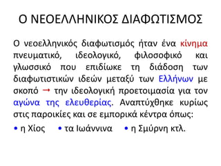 Ο ΝΕΟΕΛΛΗΝΙΚΟΣ ΔΙΑΦΩΤΙΣΜΟΣ
Ο νεοελληνικός διαφωτισμός ήταν ένα κίνημα
πνευματικό, ιδεολογικό, φιλοσοφικό και
γλωσσικό που επιδίωκε τη διάδοση των
διαφωτιστικών ιδεών μεταξύ των Ελλήνων με
σκοπό  την ιδεολογική προετοιμασία για τον
αγώνα της ελευθερίας. Αναπτύχθηκε κυρίως
στις παροικίες και σε εμπορικά κέντρα όπως:
• η Χίος • τα Ιωάννινα • η Σμύρνη κτλ.
 