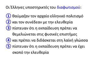 Οι Έλληνες υποστηρικτές του διαφωτισμού:
① θαύμαζαν τον αρχαίο ελληνικό πολιτισμό
② και τον συνέδεαν με την ελευθερία
③ πίστευαν ότι η εκπαίδευση πρέπει να
θεμελιώνεται στις φυσικές επιστήμες
④ και πρέπει να διδάσκεται στη λαϊκή γλώσσα
⑤ πίστευαν ότι η εκπαίδευση πρέπει να έχει
σκοπό την ελευθερία
 