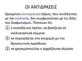 ΟΙ ΑΝΤΙΔΡΑΣΕΙΣ
Ορισμένοι συντηρητικοί λόγιοι, που συνδέονταν
με την εκκλησία, δεν συμφωνούσαν με τις ιδέες
του διαφωτισμού. Πίστευαν ότι
① η εκπαίδευση πρέπει να βασίζεται σε
εκκλησιαστικά κείμενα
② να περιορίζεται στη γνωριμία με την
θρησκευτική παράδοση
③ να χρησιμοποιείται η αρχαΐζουσα γλώσσα
 
