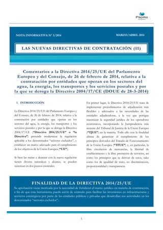 1
Comentarios a la Directiva 2014/25/UE del Parlamento
Europeo y del Consejo, de 26 de febrero de 2014, relativa a la
contratación por entidades que operan en los sectores del
agua, la energía, los transportes y los servicios postales y por
la que se deroga la Directiva 2004/17/CE (DOUE de 28-3-2014)
1. INTRODUCCIÓN
La Directiva 2014/25/UE del Parlamento Europeo y
del Consejo, de 26 de febrero de 2014, relativa a la
contratación por entidades que operan en los
sectores del agua, la energía, los transportes y los
servicios postales y por la que se deroga la Directiva
2004/17/CE (“Directiva 2014/25/UE” o “la
Directiva”) pretende modernizar la regulación
aplicable a los denominados “sectores excluidos”, y
establecer un marco adecuado para el cumplimiento
de los objetivos de la Unión Europea (“UE”).
Si bien las metas a alcanzar con la nueva regulación
tienen diversa naturaleza y alcance, se pueden
sintetizar en dos puntos esenciales.
En primer lugar, la Directiva 2014/25/UE trata de
implementar procedimientos de adjudicación más
flexibles y adecuados a las necesidades de las
entidades adjudicadoras, a la vez que persigue
maximizar la seguridad jurídica de los operadores
económicos, incorporando la Jurisprudencia más
reciente del Tribunal de Justicia de la Unión Europea
(“TJUE”) en la materia. Todo ello con la finalidad
última de garantizar el cumplimiento de los
principios derivados del Tratado de Funcionamiento
de la Unión Europea (“TFUE”) y, en particular, la
libre circulación de mercancías, la libertad de
establecimiento y la libre prestación de servicios, así
como los principios que se derivan de estos, tales
como los de igualdad de trato, no discriminación,
proporcionalidad y transparencia.
NOTA INFORMATIVA Nº 3/2014 MARZO/ABRIL 2014
LAS NUEVAS DIRECTIVAS DE CONTRATACIÓN (II)
FINALIDAD DE LA DIRECTIVA 2014/25/UE
Su aprobación viene motivada por la necesidad de fortalecer el marco jurídico en materia de contratación,
a fin de que esta herramienta pueda servir de estímulo para facilitar las inversiones en infraestructuras y
servicios estratégicos por parte de las entidades públicas y privadas que desarrollan sus actividades en los
denominados “sectores excluidos”.
 