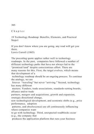 305
C h a p t e r
19 Technology Roadmap: Benefits, Elements, and Practical
Steps1
If you don’t know where you are going, any road will get you
there.
Lewis Carroll (1865)
The preceding quote applies rather well to technology
roadmaps. In the past, companies have followed a number of
different technology paths that have not always led to the
“promised land” despite conscientious effort. There are
many reasons for this. First, the target evolves, which means
that development of a
technology roadmap should be an ongoing process. To continue
the analogy, we are
forever “traveling” but never “arriving.” Second, technology
has many different
masters. Vendors, trade associations, standards-setting boards,
alliance and/or trade
partners, mergers and acquisitions, growth and expansion,
strategic directional change,
new technological development, and economic shifts (e.g., price
performance, adoption
patterns, and obsolescence) are all continuously influencing
where companies want
to go with technology. Third, unexpected roadblocks occur
(e.g., the company that
produces the application platform that runs your business
 