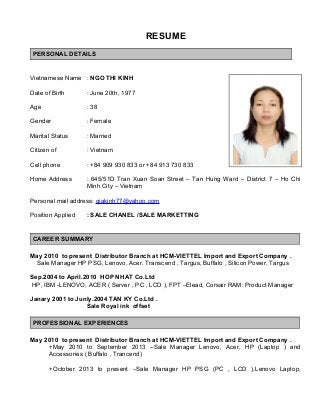 RESUME
PERSONAL DETAILS
Vietnamese Name : NGO THI KINH
Date of Birth : June 20th, 1977
Age : 38
Gender : Female
Marital Status : Married
Citizen of : Vietnam
Cell phone : +84 909 930 833 or +84 913 730 833
Home Address : 645/51D Tran Xuan Soan Street – Tan Hung Ward – District 7 – Ho Chi
Minh City – Vietnam
Personal mail address: giakinh77@yahoo.com
Position Applied : SALE CHANEL /SALE MARKETTING
CAREER SUMMARY
May 2010 to present Distributor Branch at HCM-VIETTEL Import and Export Company .
Sale Manager HP PSG, Lenovo, Acer, Transcend , Targus, Buffalo , Silicon Power, Targus
Sep.2004 to April.2010 HOP NHAT Co.Ltd
HP, IBM -LENOVO, ACER ( Server , PC , LCD ), FPT –Elead, Corsair RAM: Product Manager
Janary 2001 to Junly.2004 TAN KY Co.Ltd .
Sale Royal ink offset
PROFESSIONAL EXPERIENCES
May 2010 to present Distributor Branch at HCM-VIETTEL Import and Export Company .
+May 2010 to September 2013 –Sale Manager Lenovo, Acer, HP (Laptop ) and
Accessories ( Buffalo , Trancend)
+October 2013 to present –Sale Manager HP PSG (PC , LCD ),Lenovo Laptop,
 