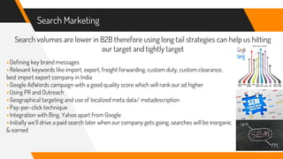 Search Marketing
Search volumes are lower in B2B therefore using long tail strategies can help us hitting
our target and tightly target
▸Defining key brand messages
▸Relevant keywords like import, export, freight forwarding, custom duty, custom clearance,
best import export company in India
▸Google AdWords campaign with a good quality score which will rank our ad higher
▸Using PR and Outreach
▸Geographical targeting and use of localized meta data/ metadescription
▸Pay-per-click technique
▸Integration with Bing, Yahoo apart from Google
▸Initially we’ll drive a paid search later when our company gets going, searches will be inorganic
& earned
 