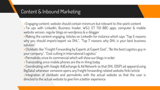 Content & Inbound Marketing
▸Engaging content; website should contain minimum but relevant to-the-point content
▸Tie ups with LinkedIn, Business Insider, WSJ, ET TOI BBC apps, computer & mobile
website version, regular blogs on wordpress & e-blogger
▸Making the content engaging, listicles on LinkedIn for instance which says “Top 5 reasons
why you should import/export via DHL”, “Top 7 reasons why DHL is your best business
solution”
▸Clickbaits like “Freight Forwarding by Experts at Expert Cost”, “Be the best Logistics guy in
your company”, “Cost cutting in International Logistics”
▸Permalinks since its commercial which will show our blogs in order
▸Transcoding since mobile phones are the in-thing today
▸Coordinating with Google AdExchange & Ad Network so that DHL (DSP) ad appears(using
BigData) whenever someone opens any freight forwarding related website/link/article
▸Integration of clickbaits and permalinks with the actual website so that the user is
directed to the actual website to give him a better experience
 