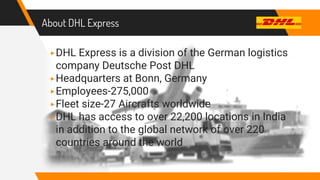 About DHL Express
▸DHL Express is a division of the German logistics
company Deutsche Post DHL
▸Headquarters at Bonn, Germany
▸Employees-275,000
▸Fleet size-27 Aircrafts worldwide
▸DHL has access to over 22,200 locations in India
in addition to the global network of over 220
countries around the world
 