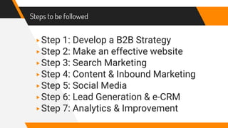 Steps to be followed
▸Step 1: Develop a B2B Strategy
▸Step 2: Make an effective website
▸Step 3: Search Marketing
▸Step 4: Content & Inbound Marketing
▸Step 5: Social Media
▸Step 6: Lead Generation & e-CRM
▸Step 7: Analytics & Improvement
 