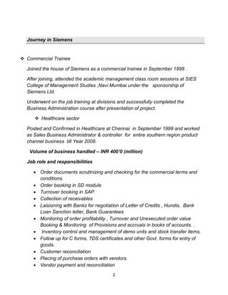 2
Journey in Siemens
Commercial Trainee
Joined the house of Siemens as a commercial trainee in September 1998 .
After joining, attended the academic management class room sessions at SIES
College of Management Studies ,Navi Mumbai under the sponsorship of
Siemens Ltd.
Underwent on the job training at divisions and successfully completed the
Business Administration course after presentation of project.
Healthcare sector
Posted and Confirmed in Healthcare at Chennai in September 1999 and worked
as Sales Business Administrator & controller for entire southern region product
channel business till Year 2008.
Volume of business handled – INR 400’0 (million)
Job role and responsibilities
Order documents scrutinizing and checking for the commercial terms and
conditions.
Order booking in SD module
Turnover booking in SAP
Collection of receivables
Laisioning with Banks for negotiation of Letter of Credits , Hundis, Bank
Loan Sanction letter, Bank Guarantees
Monitoring of order profitability , Turnover and Unexecuted order value
Booking & Monitoring of Provisions and accruals in books of accounts. .
Inventory control and management of demo units and stock transfer items.
Follow up for C forms, TDS certificates and other Govt. forms for entry of
goods.
Customer reconciliation
Placing of purchase orders with vendors.
Vendor payment and reconciliation
 