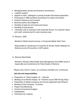 3
Managing dealer queries and business commissions.
Logistics support
Support to sales colleagues in pricing & tender documents preparation.
Processing of EMD and Bank Guarantees for orders and tenders.
Customs clearance and re-export
Business partner Due Diligence
Handling of sales tax and check post issues.
Handling of audit queries
Interaction and co-ordination with Corporate finance for customer rating
and credit enhancement for each business case.
Siemens –GSS
Worked in Global shared services in Corporate Master Data Team
Responsible for maintenance of customer & Vendor master database for
Siemens across 63 countries in SAP system.
Siemens Real Estate
Worked in Siemens Real Estate Asset Management Unit (AMU) which is
responsible and maintenance for Fixed Assets of Siemens .
Played a key role for 7 years as a business controller and commercial .
Job role and responsibilities
Preparation of Yearly budgets for factories
Working out of Rental charges for Factories as per SRE Pricing Policy
Preparation of Global occupancy and service agreement with divisions
Booking of Intra Company Turnovers
Project Cost Monitoring
Control of Investment budgets
Capitalization
Overhead cost analysis
 