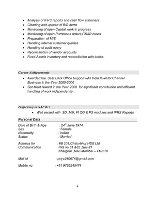 4
Analysis of IFRS reports and cash flow statement
Cleaning and upkeep of B/S items
Monitoring of open Capital work in progress
Monitoring of open Purchases orders,GR/IR cases
Preparation of MIS
Handling internal customer queries
Handling of audit query
Reconciliation of vendor accounts
Fixed Assets inventory and reconciliation with books
Career Achievements
Awarded the Best Back Office Support –All India level for Channel
Business in the Year 2005-2006
Got Merit reward in the Year 2008 for significant contribution and efficient
handling of work independently .
Proficiency in SAP R/3
Well versed with SD, MM, FI CO & PS modules and IFRS Reports
Personal Data
Date of Birth & Age : 24th
June,1974
Sex : Female
Nationality : Indian
Status : Married
Address for : #B 201,Chaturbhuj HSG Ltd
Communication Plot no.61 &62 ,Sec-21
Kharghar ,Navi Mumbai – 410210.
Mail id : priya240674@gmail.com
Mobile no : +91 9769245474
 