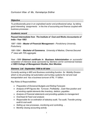 1
Curriculum Vitae of Ms. Kamalapriya Sridhar
Objective
To professionally grow in an orginalised sector and professional setup by taking
good interesting assignments in the line of accounting and finance coupled with
business processes .
Academic record
Passed Intermediate from The Institute of Cost and Works Accountants of
India –Year 1993
1997 -1999 – Master of Financial Management – Pondicherry University,
Puducherry
1991-1994 – Bachelor of Commerce, University of Madras, Chennai.Secured
1st
class with 70% aggregate
Year -1999 Obtained certificate in Business Administration on successful
completion of intensive study sponsored by Siemens Ltd for commercial trainees
at SIES College of Management Studies ,Navi Mumbai.
Siemens Ltd - September 1998 to till date
Currently working in MIS and Business controlling function for Mobility Division
which is into providing rail automation and turnkey systems for rail and road
transportation and has a business turnover of Rs. 11 billion .
Key Roles & Responsibilities:
Preparation of Divisional Budgets and Rolling Forecasts
Analysis of KPI figures like Turnover, Profitability ,Cash flow position and
all working capital elements like inventory, debtors ,payables
Analysis of Financial statements and providing updates to management
Overhead & Fixed cost analysis
Responsible for co-ordination of statutory audit, Tax audit, Transfer pricing
audit & cost audit.
Setting up new processes ,monitoring and controlling. .
Monthly closing accounting activity
 