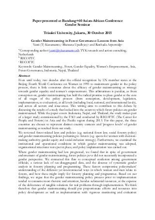 Paper presented at Bandung+60 Asian-African Conference
Gender Seminar
Trisakti University, Jakarta, 30 October 2015
Gender Mainstreaming in Forest Governance: Lessons from Asia
Yanti (T) Kusumanto,a Bhawana Upadhyay,b and Ratchada Arpornsilpc
a
Corresponding author (yanti@tykusumanto.nl); TYK research and action consulting,
Netherlands
b
RECOFTC
c RECOFTC
Keywords: Gender Mainstreaming , Forest, Gender Equality, Women’s Empowerment, Asia,
Forest Governance, Indonesia, Nepal, Thailand
Abstract
Even until today, two decades after the official recognition by UN member states at the
Beijing Fourth World Conference on Women in 1995 to mainstream gender in the policy
process, there is little consensus about the efficacy of gender mainstreaming as strategy
towards gender equality and women’s empowerment. This arbitrariness is peculiar, as from
conception on, gender mainstreaming has held the radical promise to place gender at the core
of all stages of the policy process (from conception, development, legislation,
implementation, to evaluation), at all levels (including local, national, and international levels),
and across all sectors and issue-areas. This writing aims to contribute to this debate by
discussing the results of a study that looked into the extent to which forest policies are gender
mainstreamed. While the paper covers Indonesia, Nepal, and Thailand, the study makes part
of a larger study commissioned by the FAO and conducted by RECOFTC (The Center for
People and Forests) in Asia and the Pacific region during 2013. For this paper, the three
countries are chosen to represent distinct country contexts and ‘progress levels’ of gender
mainstreaming as resulted from our study.
We reviewed forest-related laws and policies (e.g. national forest law; social forestry policy)
and gender mainstreaming policies pertaining to forests (e.g. quota for women with decision-
making authority; gender equity and social inclusion strategy). Furthermore, we examined the
institutional and operational conditions in which gender mainstreaming was adopted,
organisational structures were put in place, and policy implementation was carried out.
Where gender mainstreaming had less progressed, we found that in spite of government
endorsement of gender mainstreaming, forest policies per se did not necessarily incorporated a
gender perspective. We connected this flaw to conceptual confusion among government
officials, a serious lack of sex-disaggregated data, and the absence of systematic gender
analysis in forestry planning and programming. These factors compromise policymakers’
understanding of the different yet interconnected ways in which women and men relate to
forests, and how these might imply for forestry planning and programmes. Based on our
findings, we argue that the gender mainstreaming policy process prior to implementation
tended to consume most rhetoric and attention, besides substantial resources, at the expense
of the deliverance of tangible solutions for real problems through implementation. We think
therefore that gender mainstreaming should put proportionate efforts and resources into
policy development as well as implementation with vigorous monitoring and evaluation
 