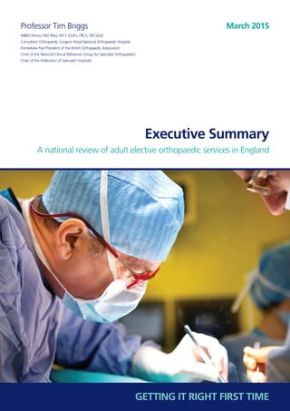 Executive Summary
A national review of adult elective orthopaedic services in England
Professor Tim Briggs
MBBS (Hons), MD (Res), MCh (Orth), FRCS, FRCS(Ed)
Consultant Orthopaedic Surgeon Royal National Orthopaedic Hospital
Immediate Past President of the British Orthopaedic Association
Chair of the National Clinical Reference Group for Specialist Orthopaedics
Chair of the Federation of Specialist Hospitals
March 2015
GETTING IT RIGHT FIRST TIME
 