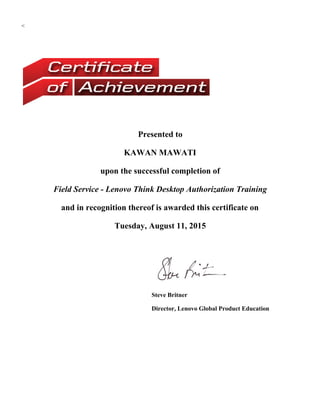 <
Presented to
KAWAN MAWATI
upon the successful completion of
Field Service - Lenovo Think Desktop Authorization Training
and in recognition thereof is awarded this certificate on
Tuesday, August 11, 2015
Steve Britner
Director, Lenovo Global Product Education
 