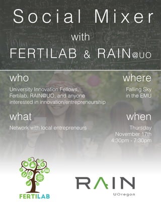 FERTILAB & RAIN@UO
who
what
where
when
University Innovation Fellows,
Fertilab, RAIN@UO, and anyone
interested in innovation/entrepreneurship
Network with local entrepreneurs
Falling Sky
in the EMU
Thursday
November 17th
4:30pm - 7:30pm
S o c i a l M i x e r
with
 