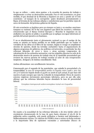 2
lo que se refiere – entre otros puntos- a la creación de puestos de trabajo o
simplemente a evitar su destrucción sostenida. Fue el voto económico, en gran
medida, el que desalojó de la Moncloa a Zapatero en 2011 y puede ser el voto
económico –al margen de la corrupción- quien desahucie presuntamente a
Rajoy al término de las tediosas cábalas y contubernios que los partidos tejen de
cara a la formación del próximo gobierno de España.
El voto económico es legítimo pero no siempre es justo y en muchas ocasiones
tampoco es racional. No lo fue con Zapatero que inició los recortes y reformas
estructurales que el Banco Central Europeo y Bruselas le imponían en un
atolladero sin opción ni salida y es posible que se aplique con igual infortunio al
partido del actual ejecutivo en funciones.
Y no es absolutamente justo ni plenamente racional ya que el castigo de las
urnas se asienta en buena medida en un doble postulado que no resiste el
veredicto de las cifras ni el filtro de las razones. Según se recoge en amplísimos
círculos de opinión, desde las tertulias cochambre hasta el argumentario de
algunos programas de gobierno, las políticas estructurales, en particular las dos
reformas laborales de 2010 y 2012, y otras acciones congruentes de
ralentización de los estímulos necesarios, son los culpables directos no solo de la
destrucción masiva de puestos de trabajo sino de la insufrible precariedad que
revisten los nuevos puestos de trabajo creados al calor de una recuperación
incipiente, desigual y de dudosa consolidación final.
Ambas afirmaciones son sencillamente inexactas.
Comenzando por el segundo de los postulados, que asimila la precariedad a la
temporalidad, la tasa de temporalidad media en España entre 1998 y 2011 fue
del 31% habiendo bajado desde el 34,6% en 2006 al 24% actual, lo que hace del
nuestro el país europeo que más ha reducido la temporalidad. Otros de nuestro
entorno registran ciertamente porcentajes inferiores, pero no por ello cabe
afirmar que las reformas laborales hayan ahondado la tasa de precariedad
laboral.
En cuanto a la causalidad de las reformas laborales o de otra índole sobre el
crecimiento desmesurado de la tasa de paro hasta alcanzar el 26,1% de la
población activa española, solo puede atribuirse a fuentes mal informadas o
deliberadamente tóxicas. Un informe de FEDEA viene a unirse en fecha reciente
a la importante lista de opiniones razonadas y autorizadas (Banco de
 