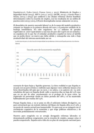 3
España(2012), Fedea (2012), Funcas (2013 y 2015), Ministerio de Empleo y
Seguridad Social (2013), BBVA (2013 y 2015), (OCDE, 2014), y García Pérez y
Osuna, (2014 y 2015)) que confieren a las citadas reformas efectos benéficos
determinantes sobre la creación de empleo, con los resultados de un millón de
puestos entre 2013 y 2015, 678.200 desempleados menos solamente en 2015.
El descalabro de nuestro mercado laboral va de la mano del modelo productivo
reinante en España en la primera década del euro y el posterior estallido de la
burbuja inmobiliaria. No cabe engañarse: los 1,7 millones de parados
registrados en 2007 equivalentes a una tasa de paro del 7,95% son un señuelo y
un espejismo de lo que fue el estándar productivo español en torno al ladrillo
que no podía durar: un marco que daba cabida y consagraba una nula o baja
productividad del sistema anestesiada por un
escenario de tipos bajos y liquidez generosa. La dura realidad es que España es
un país con un paro crónico y endémico que algunas voces solitarias lanzan a los
foros desertizados del país que no oyen, o no saben, o no quieren oír. La serie
estadística del paro en España desde 1980 a nuestros días no baja del 10% mas
que en un par de años, precisamente en el prologo de la gran crisis, ha
registrado un porcentaje medio en dicho periodo del 18% y se ha mantenido
habitualmente por encima del 15%.
Porque España tiene, y no se pone en ello el suficiente énfasis divulgativo, un
paro estructural que un reciente informe del Banco de España cifra en el 19%, a
un punto de nuestra actual tasa insoportable. Un paro que no se enjugará con el
crecimiento vegetativo de la economía y que exige políticas educativas y de
inversión profundamente estructurales.
Nuestro paro congénito no se arregla derogando reformas laborales ni
demonizando políticas congruentes con la creación de empleo, aunque estas si
pueden empeorarlo. España está a falta de un plan de emergencia nacional para
 
