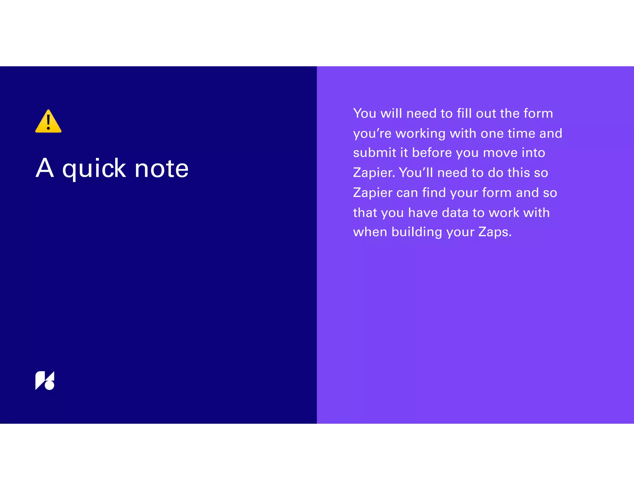⚠
A quick note
You will need to ﬁll out the form
you’re working with one time and
submit it before you move into
Zapier. You’ll need to do this so
Zapier can ﬁnd your form and so
that you have data to work with
when building your Zaps.
 