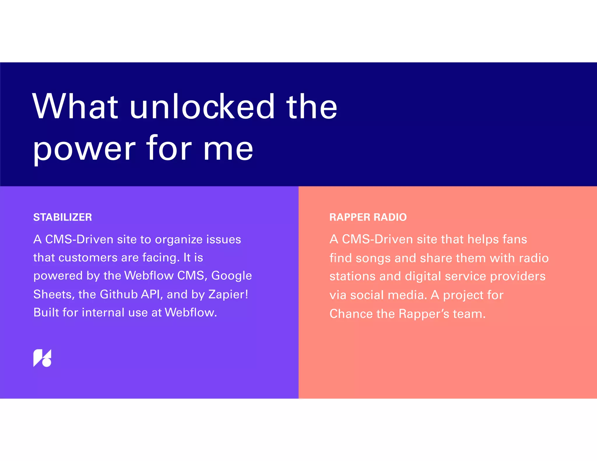 What unlocked the
power for me
A CMS-Driven site to organize issues
that customers are facing. It is
powered by the Webﬂow CMS, Google
Sheets, the Github API, and by Zapier!
Built for internal use at Webﬂow.
STABILIZER
A CMS-Driven site that helps fans
ﬁnd songs and share them with radio
stations and digital service providers
via social media. A project for
Chance the Rapper’s team.
RAPPER RADIO
 
