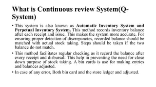 What is Continuous review System(Q-
System)
• This system is also known as Automatic Inventory System and
Perpetual Inventory System. This method records inventory balance
after each receipt and issue. This makes the system more accurate. For
ensuring proper detection of discrepancies, recorded balance should be
matched with actual stock taking. Steps should be taken if the two
balance do not match.
• This method facilitates regular checking as it record the balance after
every receipt and disbursal. This help in preventing the need for close
down purpose of stock taking. A bin cards is use for making entries
and balances adjusted.
• In case of any error, Both bin card and the store ledger and adjusted.
 