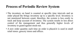 Process of Periodic Review System
• The inventory on hand is counted at specific time intervals and an
order placed the brings inventory up to a specific level. Inventory is
not monitored between count; therefore, the system is less costly to
track and keep account of inventory. The system results in less direct
control of the management and thus generally higher levels of
inventory to guard against stock-out.
• A new order quantity each time an order is placed.it is used in small
retail stores ,grocery stores and offices.
 